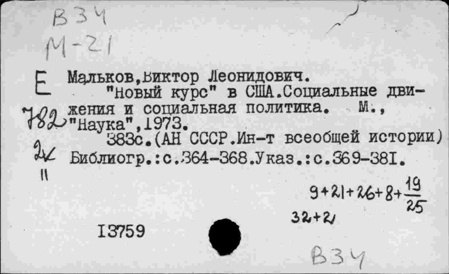 ﻿Е Мальков,Виктор Леонидович.
"Новый курс" в США.Социальные дви-женил и социальная политика. М.,
ГС>ьЬ"наука", 1973.
л 383с.(АН СССР.Ин-т всеобщей истории) А/ Библиогр.:с.364-368.Указ.:с.369-381.
II
13759
*
ВЗ *7